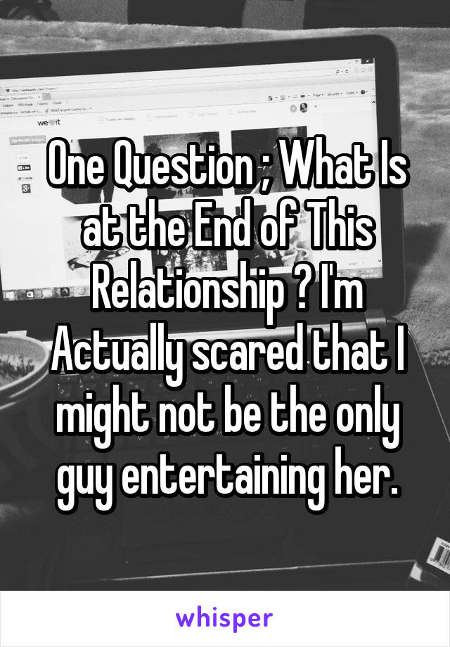 One Question ; What Is at the End of This Relationship ? I'm Actually scared that I might not be the only guy entertaining her.