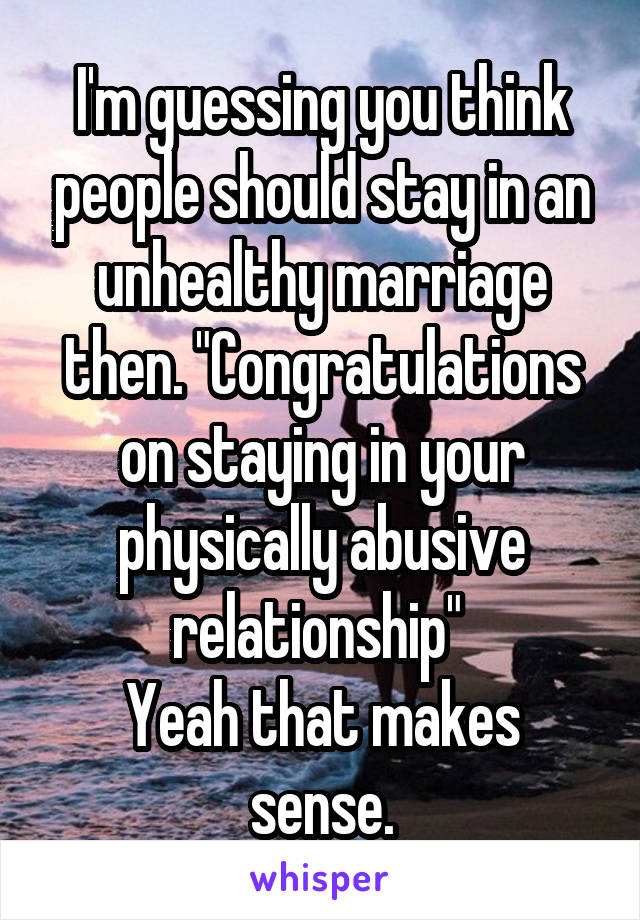 I'm guessing you think people should stay in an unhealthy marriage then. "Congratulations on staying in your physically abusive relationship" 
Yeah that makes sense.