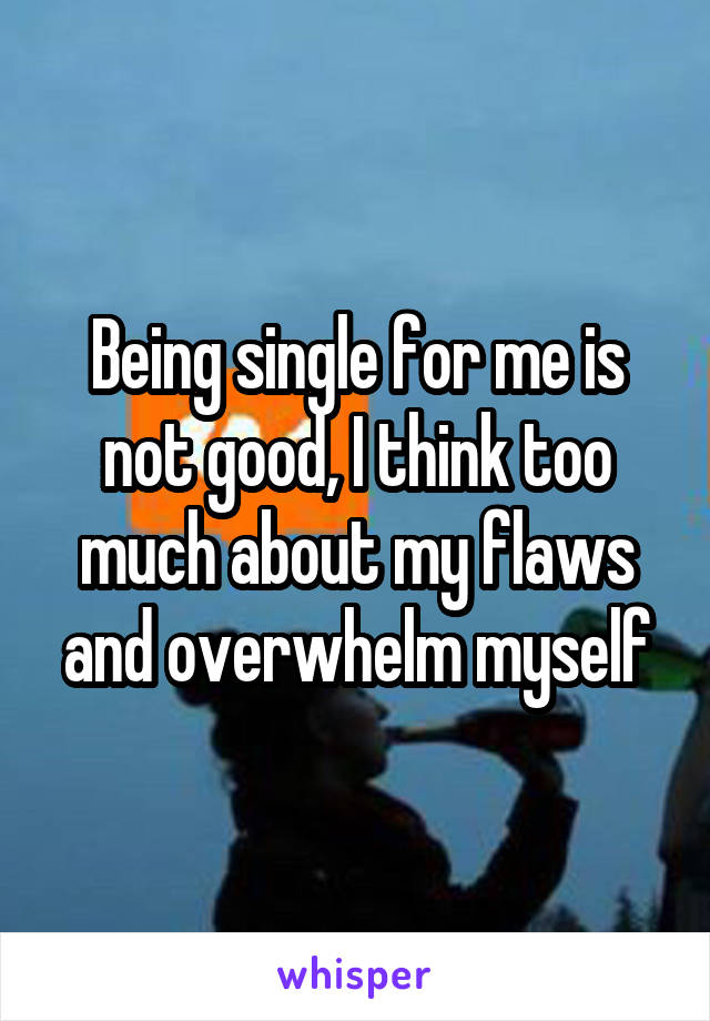 Being single for me is not good, I think too much about my flaws and overwhelm myself