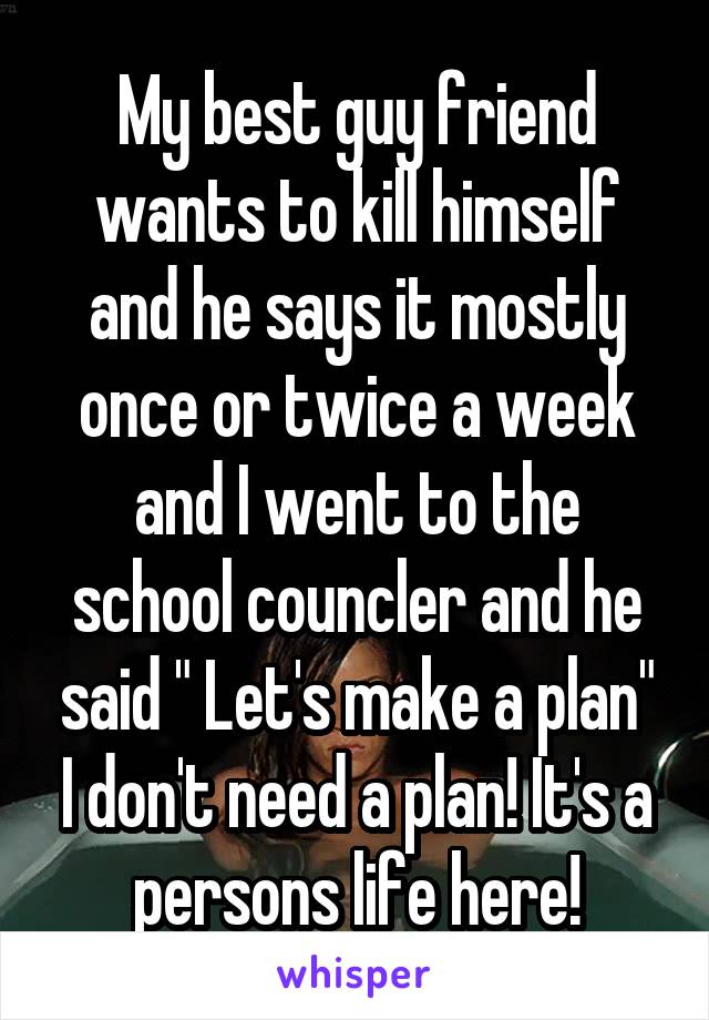 My best guy friend wants to kill himself and he says it mostly once or twice a week and I went to the school councler and he said " Let's make a plan" I don't need a plan! It's a persons life here!