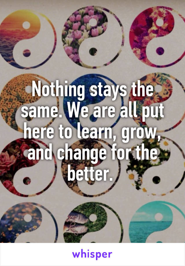 Nothing stays the same. We are all put here to learn, grow, and change for the better. 