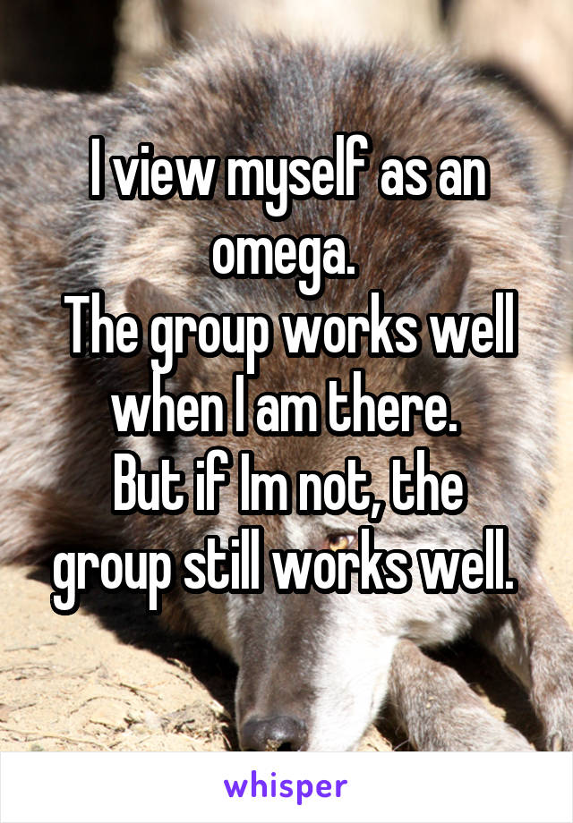 I view myself as an omega. 
The group works well when I am there. 
But if Im not, the group still works well. 
