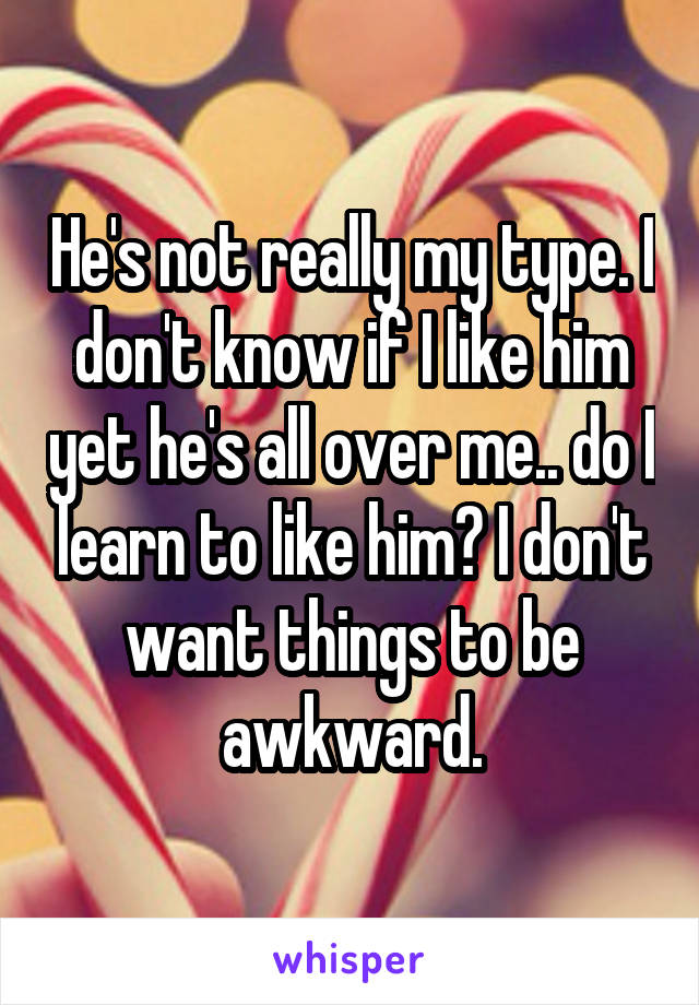 He's not really my type. I don't know if I like him yet he's all over me.. do I learn to like him? I don't want things to be awkward.