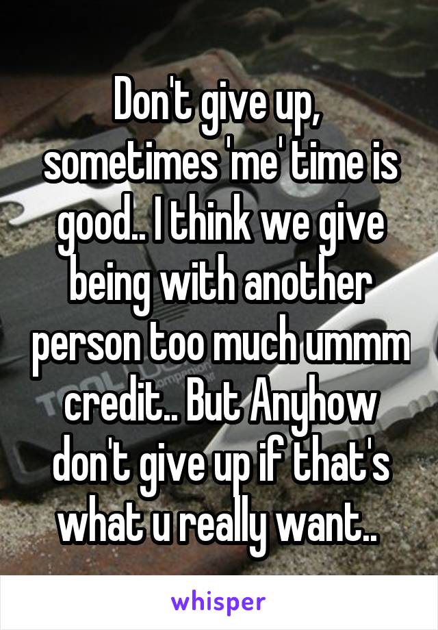 Don't give up,  sometimes 'me' time is good.. I think we give being with another person too much ummm credit.. But Anyhow don't give up if that's what u really want.. 