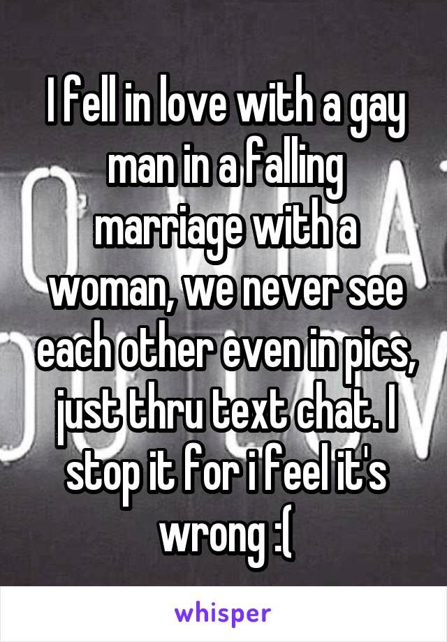 I fell in love with a gay man in a falling marriage with a woman, we never see each other even in pics, just thru text chat. I stop it for i feel it's wrong :(