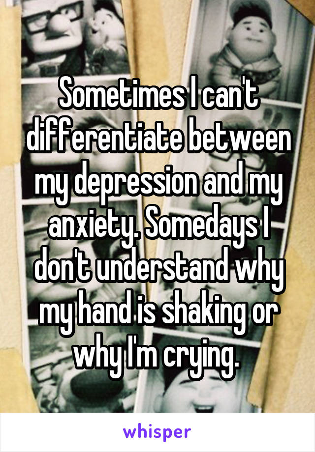 Sometimes I can't differentiate between my depression and my anxiety. Somedays I don't understand why my hand is shaking or why I'm crying. 