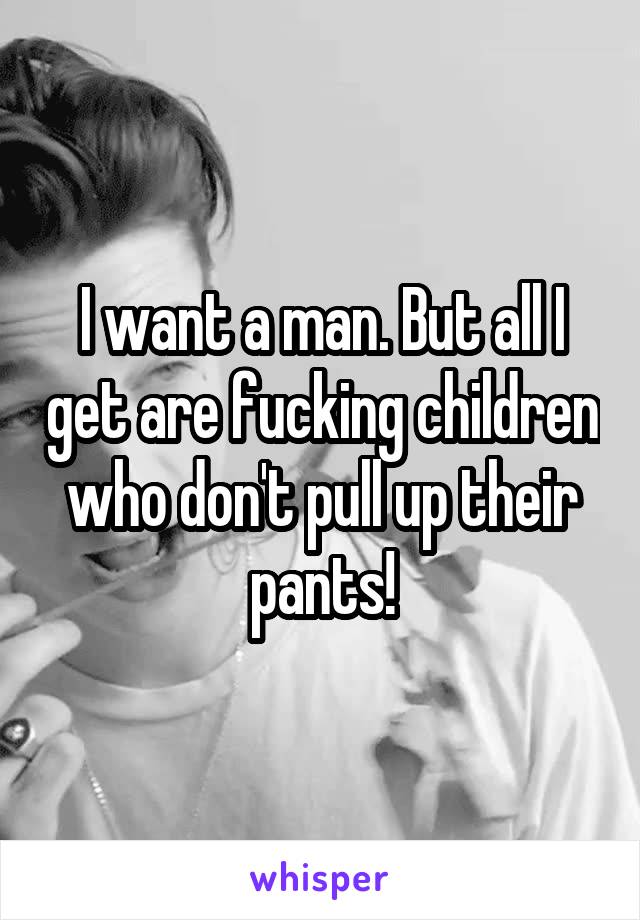 I want a man. But all I get are fucking children who don't pull up their pants!