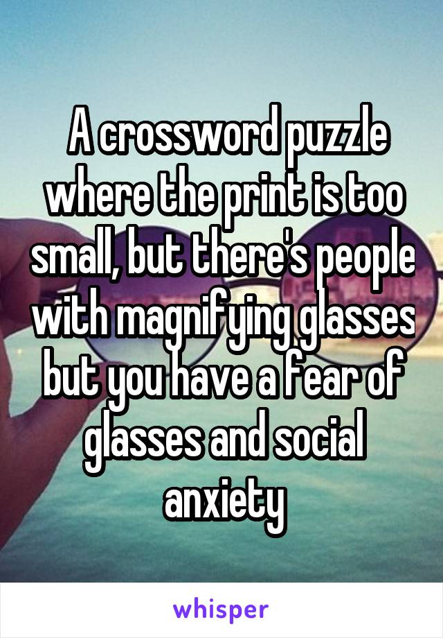  A crossword puzzle where the print is too small, but there's people with magnifying glasses but you have a fear of glasses and social anxiety