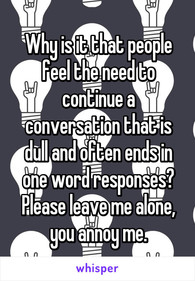 Why is it that people feel the need to continue a conversation that is dull and often ends in one word responses? Please leave me alone, you annoy me.