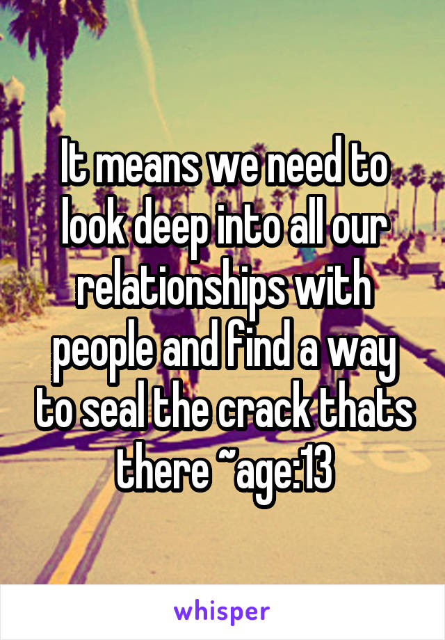 It means we need to look deep into all our relationships with people and find a way to seal the crack thats there ~age:13