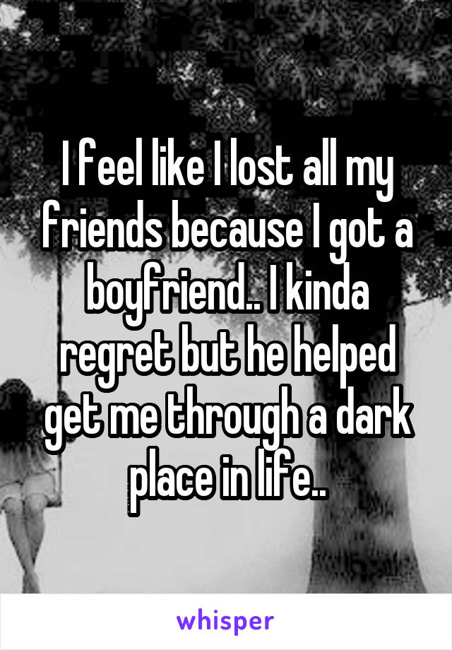 I feel like I lost all my friends because I got a boyfriend.. I kinda regret but he helped get me through a dark place in life..