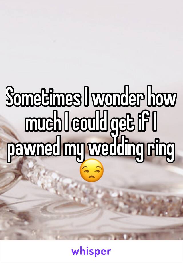 Sometimes I wonder how much I could get if I pawned my wedding ring 😒