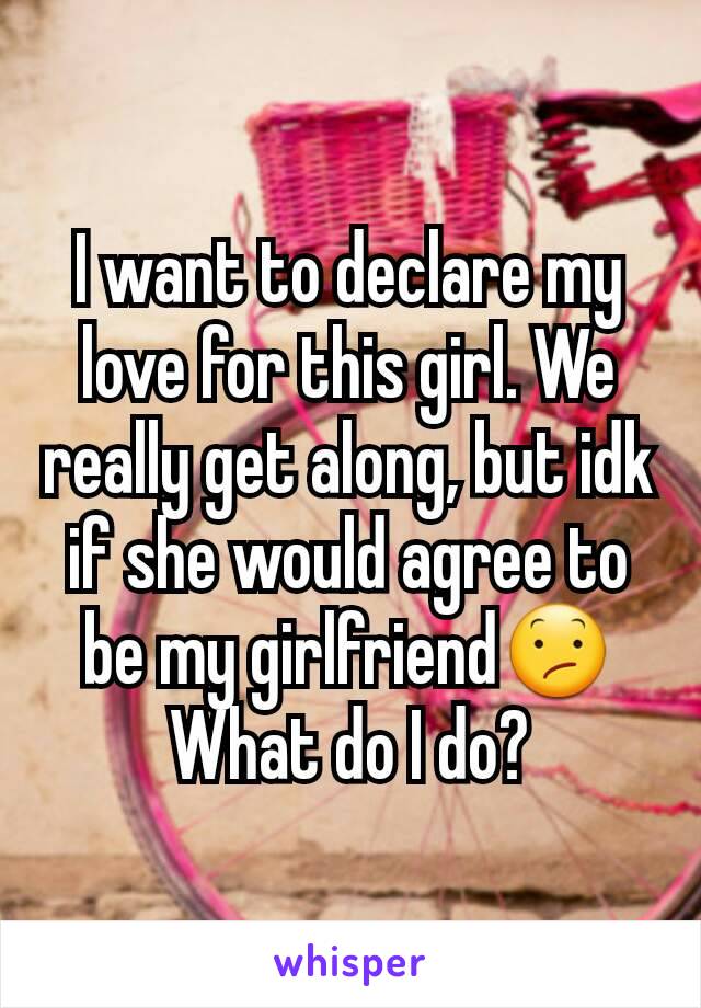 I want to declare my love for this girl. We really get along, but idk if she would agree to be my girlfriend😕 What do I do?