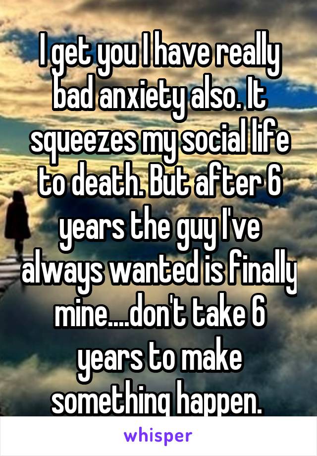 I get you I have really bad anxiety also. It squeezes my social life to death. But after 6 years the guy I've always wanted is finally mine....don't take 6 years to make something happen. 