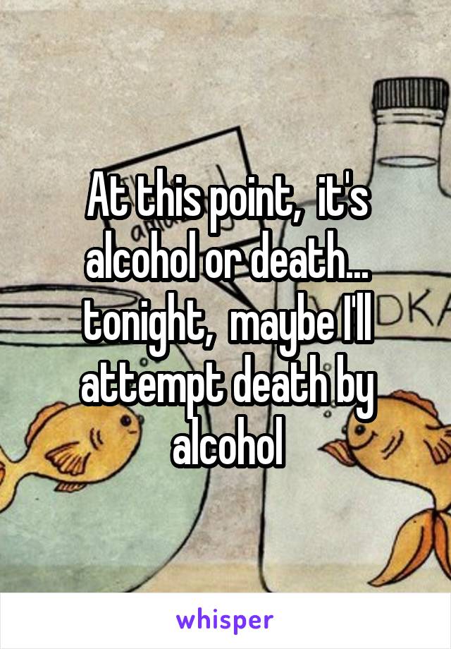 At this point,  it's alcohol or death... tonight,  maybe I'll attempt death by alcohol