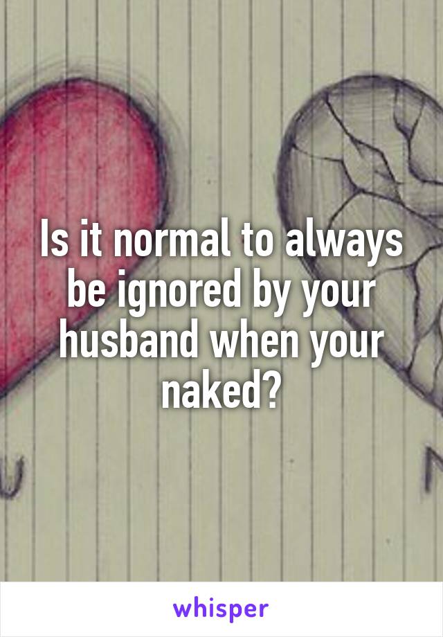 Is it normal to always be ignored by your husband when your naked?