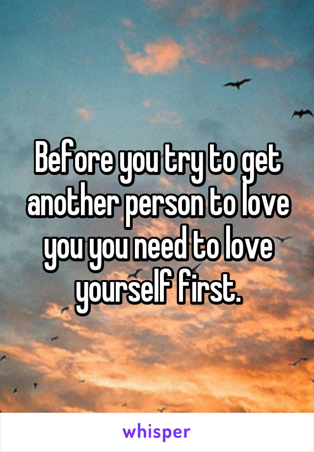 Before you try to get another person to love you you need to love yourself first.