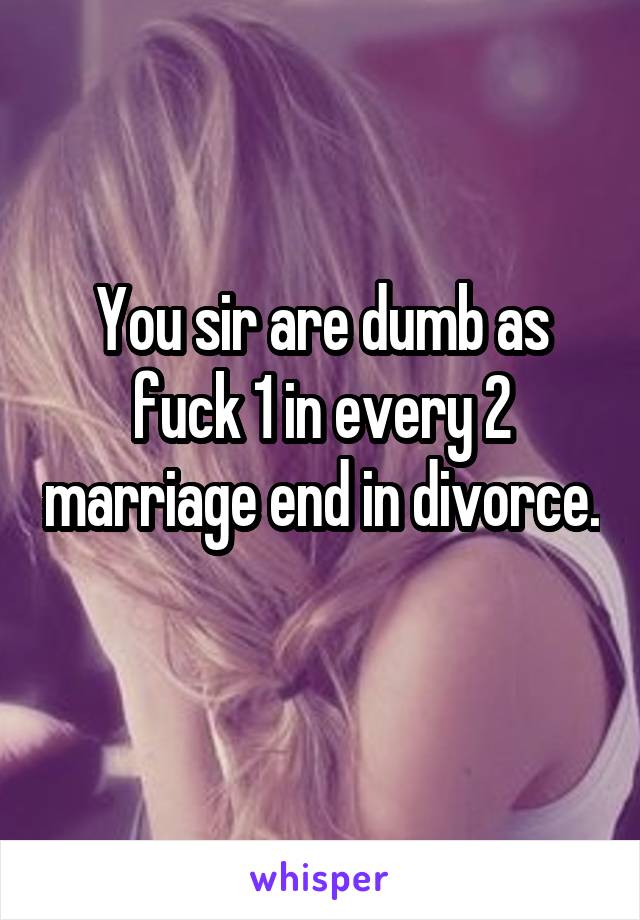 You sir are dumb as fuck 1 in every 2 marriage end in divorce. 