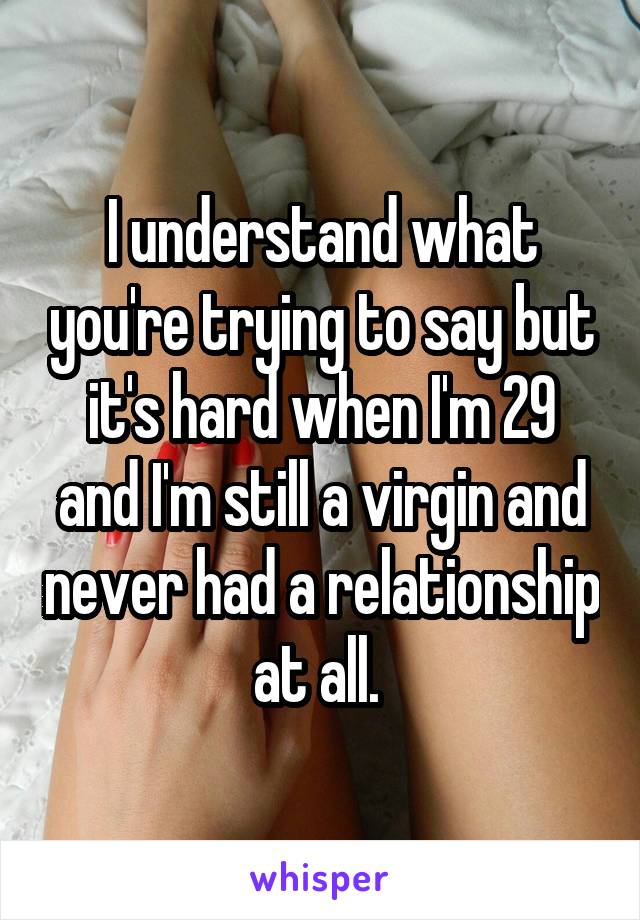 I understand what you're trying to say but it's hard when I'm 29 and I'm still a virgin and never had a relationship at all. 