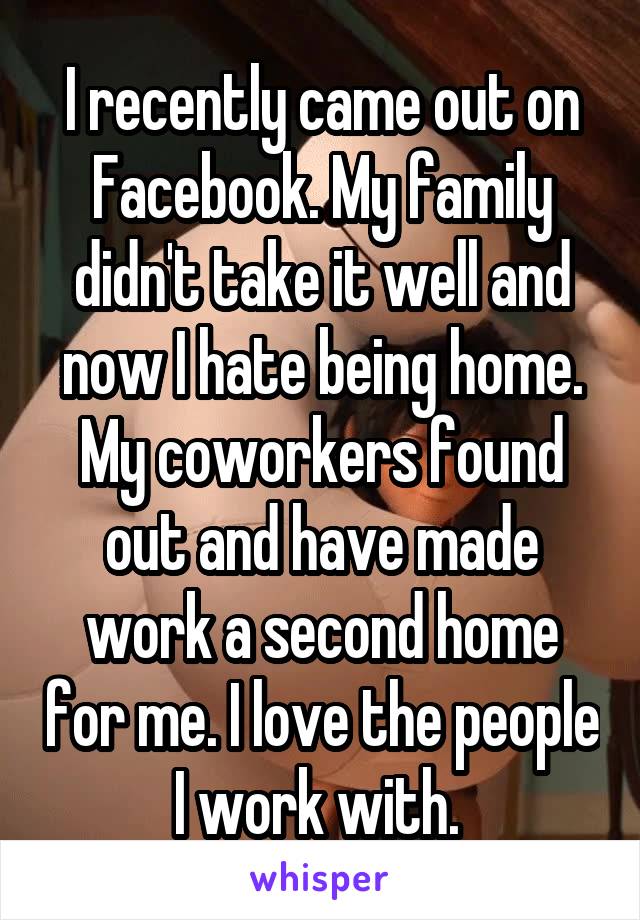 I recently came out on Facebook. My family didn't take it well and now I hate being home. My coworkers found out and have made work a second home for me. I love the people I work with. 