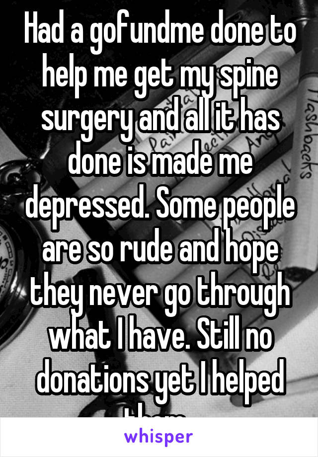 Had a gofundme done to help me get my spine surgery and all it has done is made me depressed. Some people are so rude and hope they never go through what I have. Still no donations yet I helped them. 