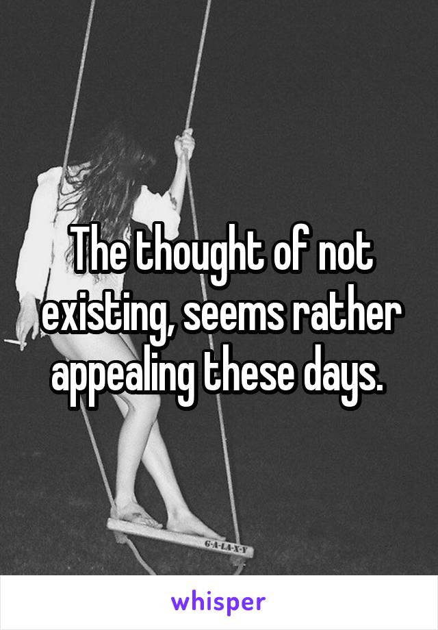 The thought of not existing, seems rather appealing these days. 