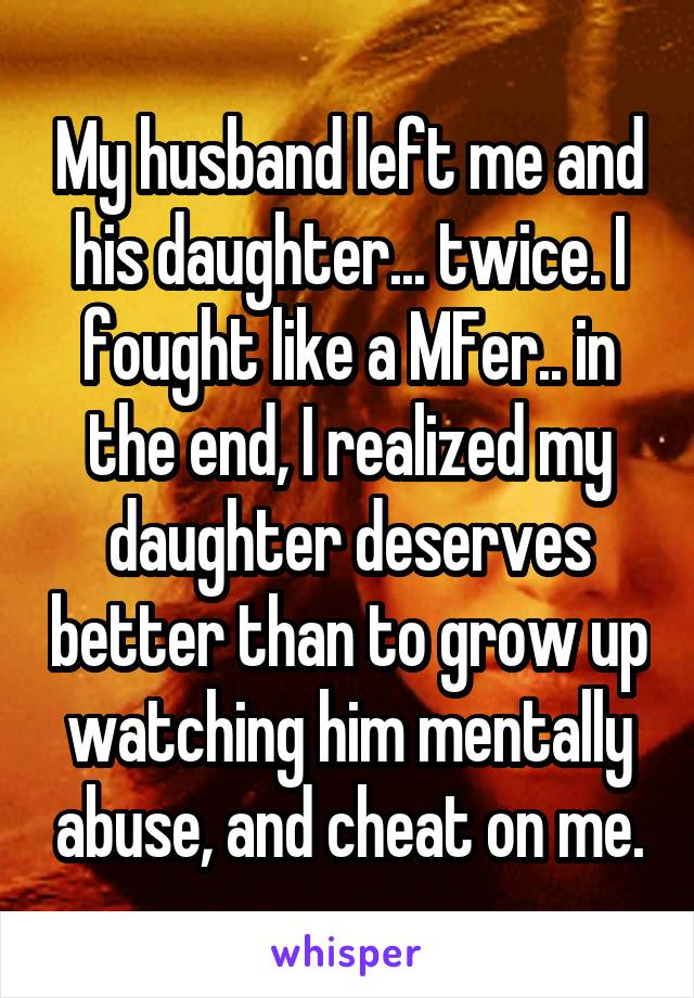 My husband left me and his daughter... twice. I fought like a MFer.. in the end, I realized my daughter deserves better than to grow up watching him mentally abuse, and cheat on me.