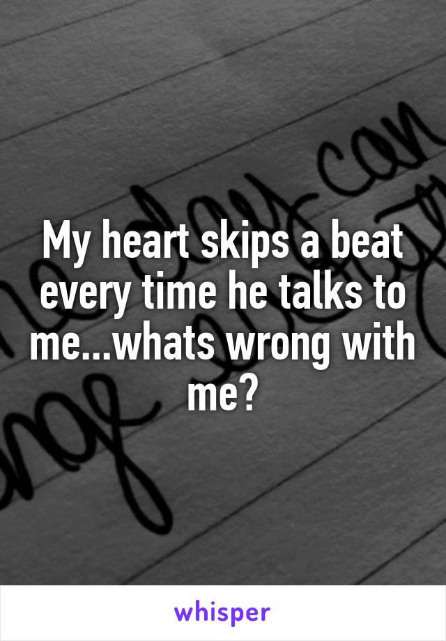 My heart skips a beat every time he talks to me...whats wrong with me?