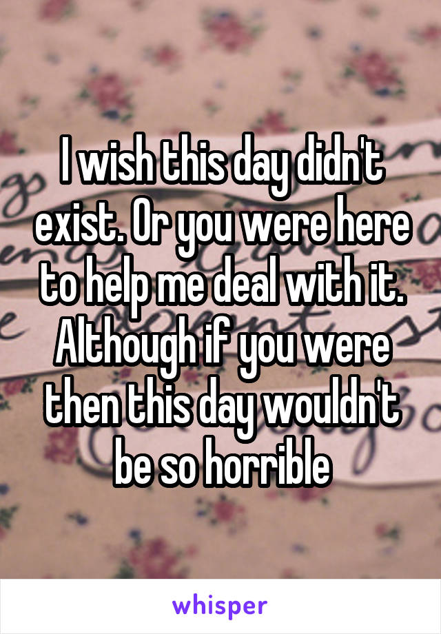 I wish this day didn't exist. Or you were here to help me deal with it. Although if you were then this day wouldn't be so horrible