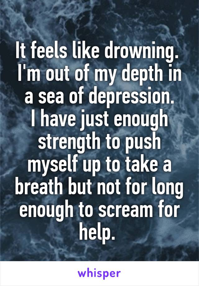 It feels like drowning. 
I'm out of my depth in a sea of depression.
I have just enough strength to push myself up to take a breath but not for long enough to scream for help. 