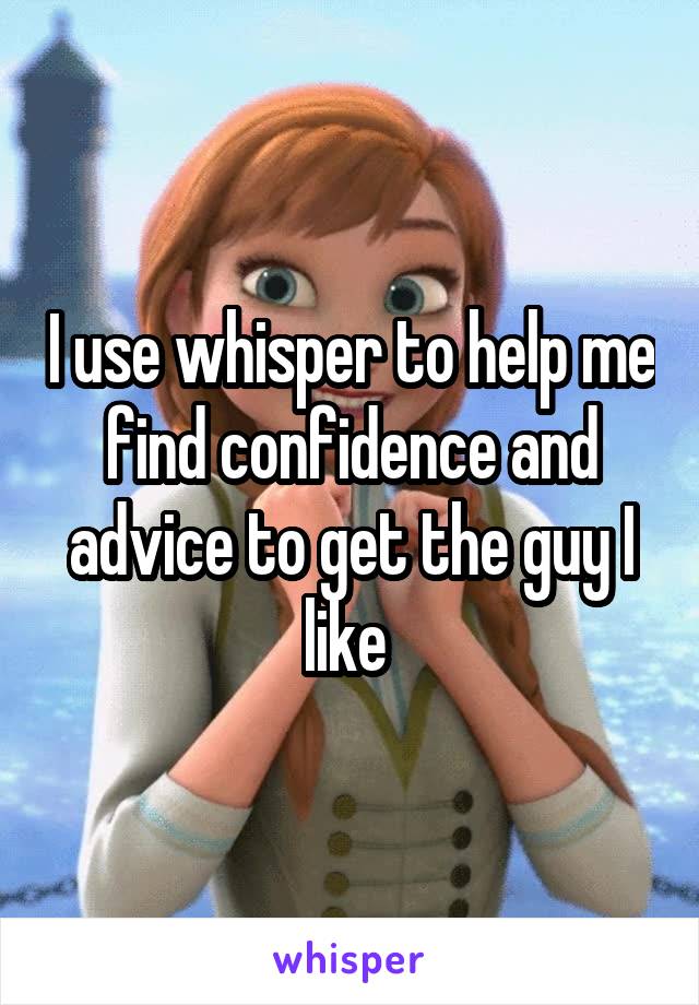 I use whisper to help me find confidence and advice to get the guy I like 