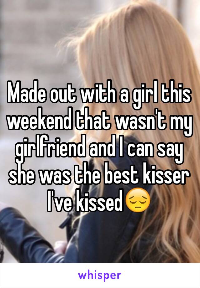 Made out with a girl this weekend that wasn't my girlfriend and I can say she was the best kisser I've kissed😔