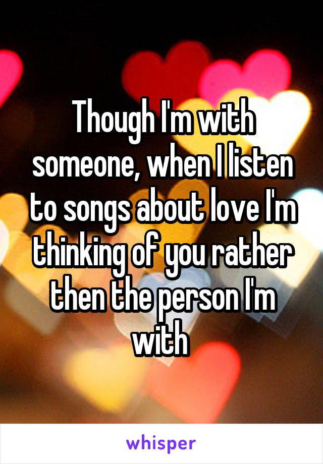 Though I'm with someone, when I listen to songs about love I'm thinking of you rather then the person I'm with 