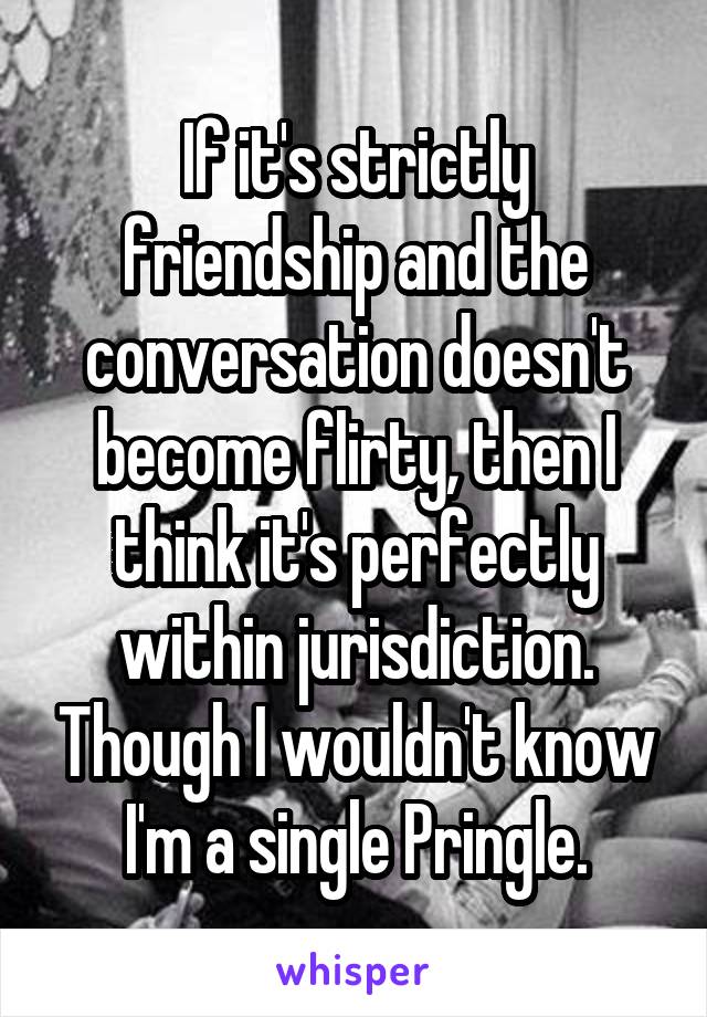 If it's strictly friendship and the conversation doesn't become flirty, then I think it's perfectly within jurisdiction. Though I wouldn't know I'm a single Pringle.