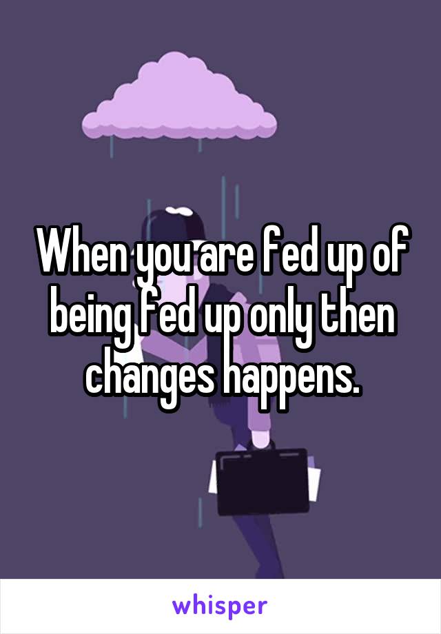 When you are fed up of being fed up only then changes happens.