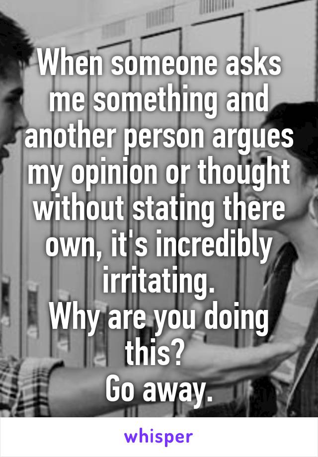 When someone asks me something and another person argues my opinion or thought without stating there own, it's incredibly irritating.
Why are you doing this? 
Go away.