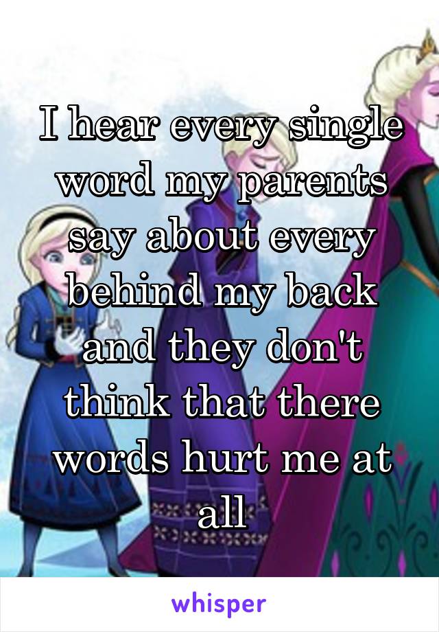 I hear every single word my parents say about every behind my back and they don't think that there words hurt me at all