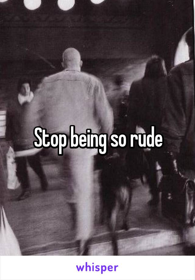 Stop being so rude