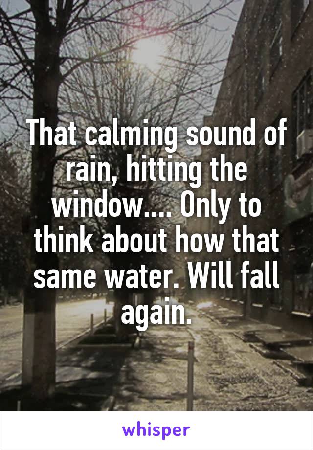 That calming sound of rain, hitting the window.... Only to think about how that same water. Will fall again.