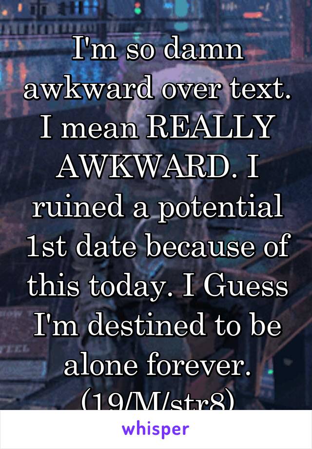 I'm so damn awkward over text. I mean REALLY AWKWARD. I ruined a potential 1st date because of this today. I Guess I'm destined to be alone forever.
(19/M/str8)