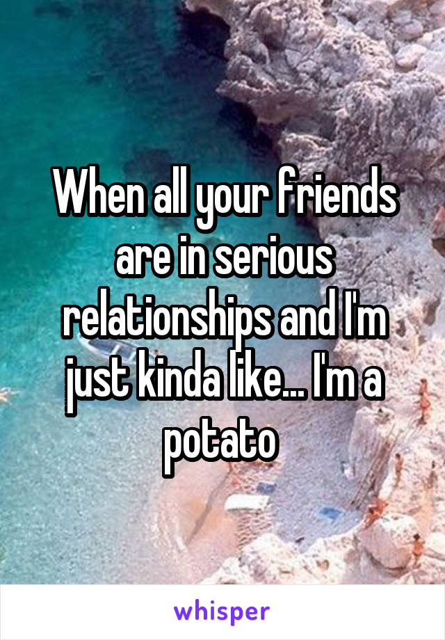 When all your friends are in serious relationships and I'm just kinda like... I'm a potato 