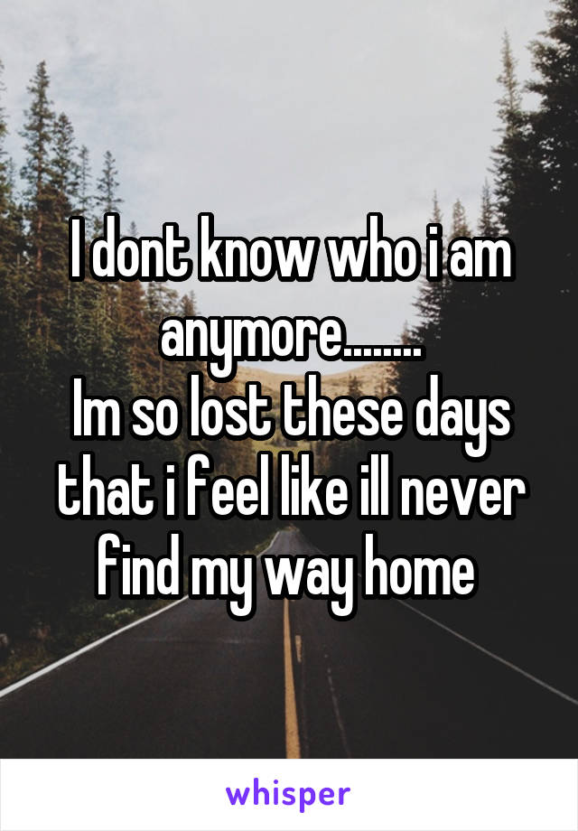 I dont know who i am anymore........
Im so lost these days that i feel like ill never find my way home 