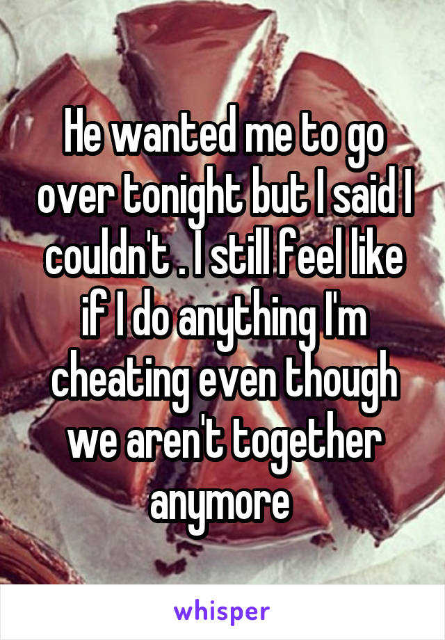 He wanted me to go over tonight but I said I couldn't . I still feel like if I do anything I'm cheating even though we aren't together anymore 