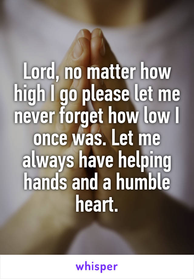 Lord, no matter how high I go please let me never forget how low I once was. Let me always have helping hands and a humble heart.