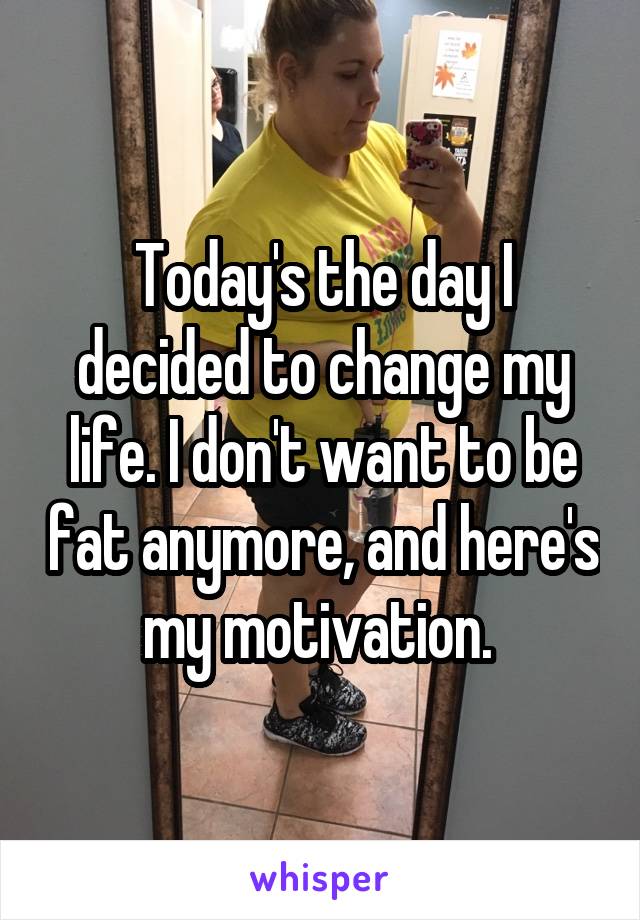 Today's the day I decided to change my life. I don't want to be fat anymore, and here's my motivation. 