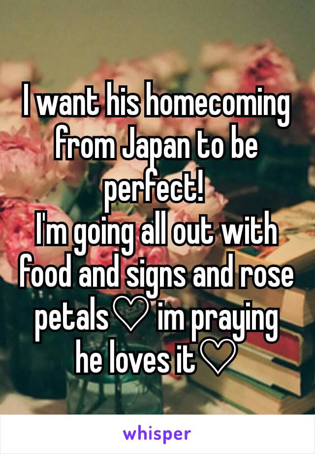 I want his homecoming from Japan to be perfect! 
I'm going all out with food and signs and rose petals♡ im praying he loves it♡