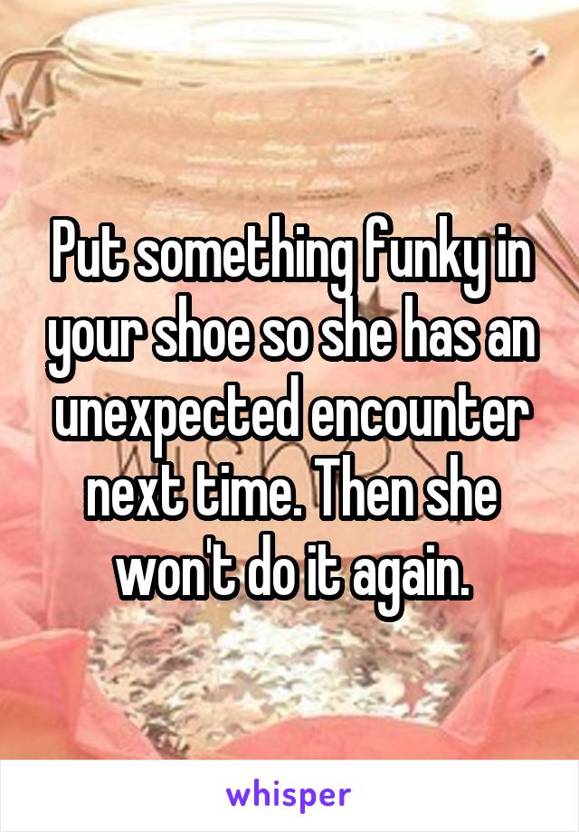 Put something funky in your shoe so she has an unexpected encounter next time. Then she won't do it again.