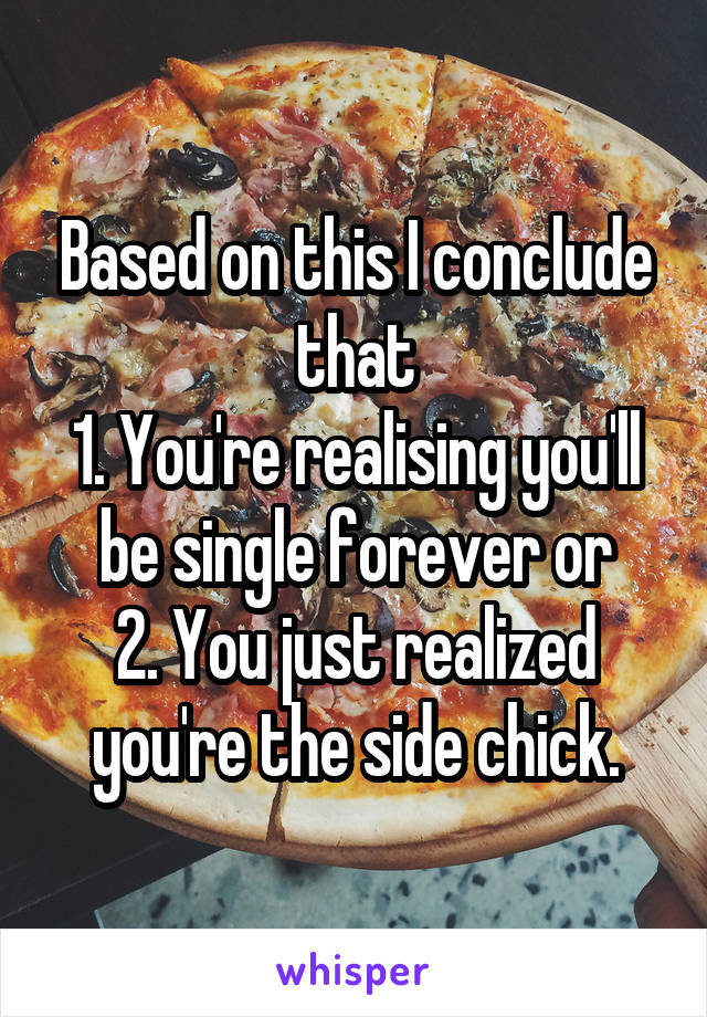 Based on this I conclude that
1. You're realising you'll be single forever or
2. You just realized you're the side chick.