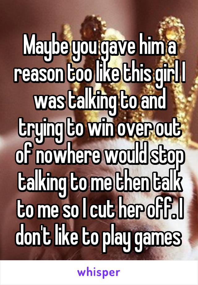Maybe you gave him a reason too like this girl I was talking to and trying to win over out of nowhere would stop talking to me then talk to me so I cut her off. I don't like to play games 