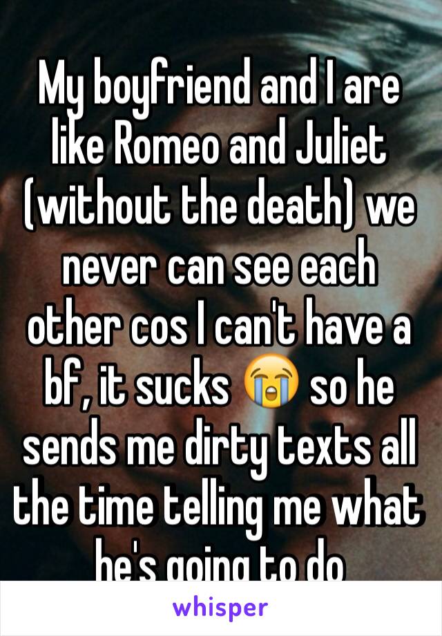 My boyfriend and I are like Romeo and Juliet (without the death) we never can see each other cos I can't have a bf, it sucks 😭 so he sends me dirty texts all the time telling me what he's going to do